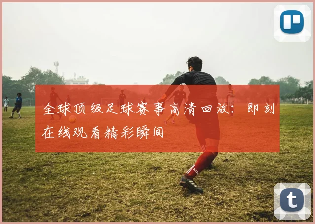 全球顶级足球赛事高清回放：即刻在线观看精彩瞬间